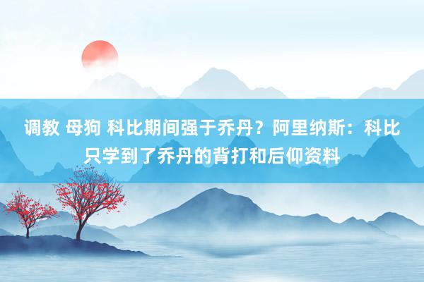 调教 母狗 科比期间强于乔丹？阿里纳斯：科比只学到了乔丹的背打和后仰资料