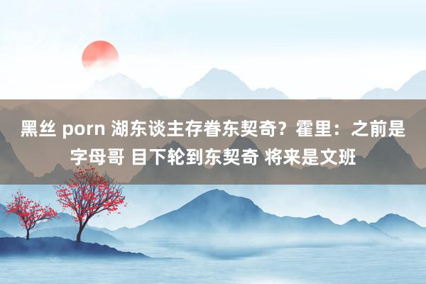 黑丝 porn 湖东谈主存眷东契奇？霍里：之前是字母哥 目下轮到东契奇 将来是文班