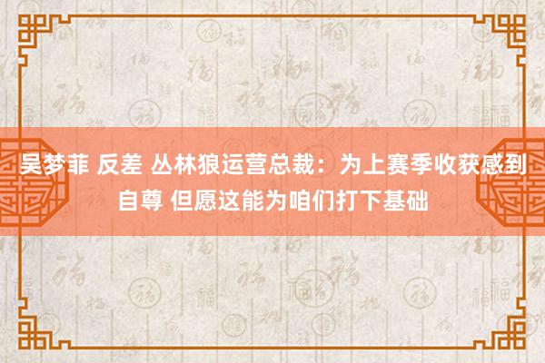 吴梦菲 反差 丛林狼运营总裁：为上赛季收获感到自尊 但愿这能为咱们打下基础