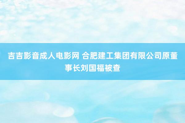 吉吉影音成人电影网 合肥建工集团有限公司原董事长刘国福被查