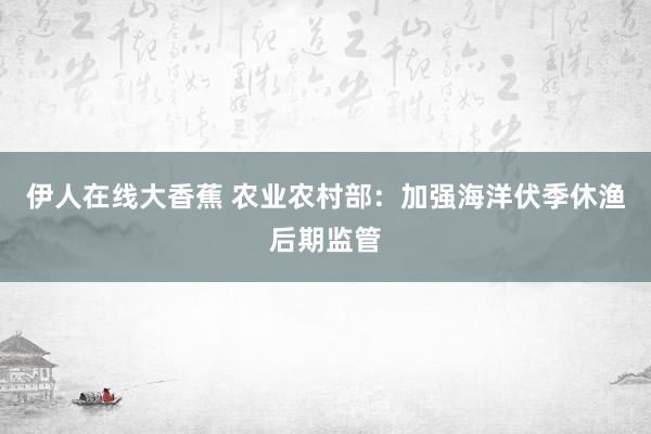 伊人在线大香蕉 农业农村部：加强海洋伏季休渔后期监管