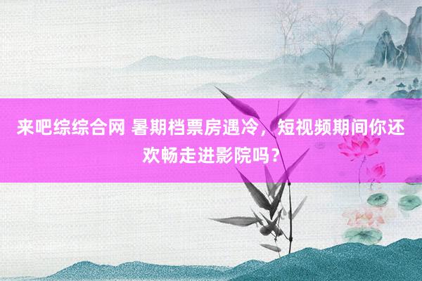 来吧综综合网 暑期档票房遇冷，短视频期间你还欢畅走进影院吗？