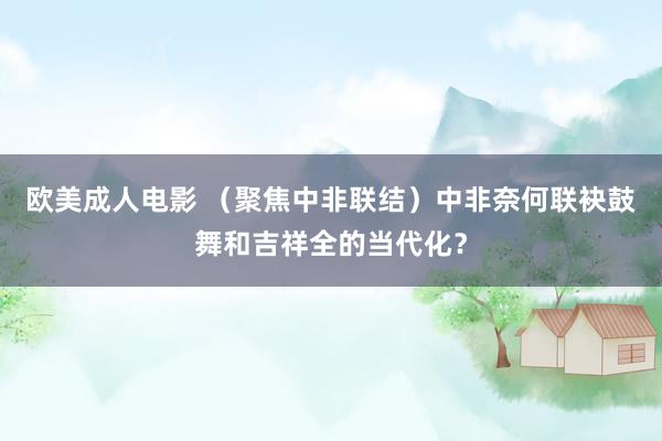 欧美成人电影 （聚焦中非联结）中非奈何联袂鼓舞和吉祥全的当代化？