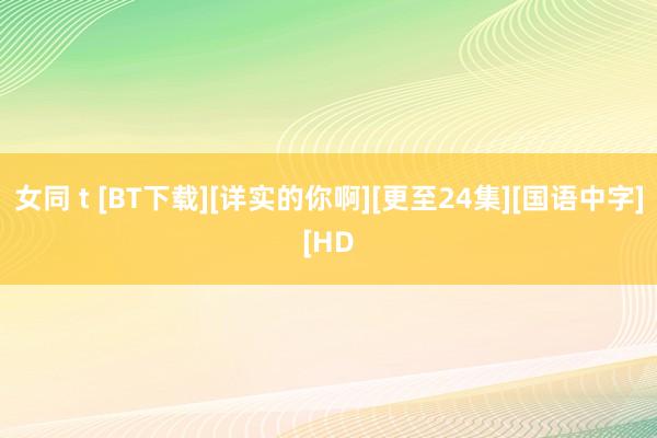 女同 t [BT下载][详实的你啊][更至24集][国语中字][HD