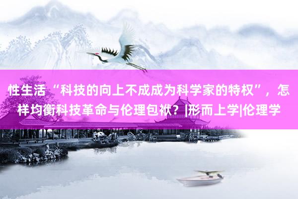 性生活 “科技的向上不成成为科学家的特权”，怎样均衡科技革命与伦理包袱？|形而上学|伦理学