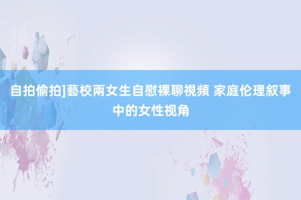 自拍偷拍]藝校兩女生自慰裸聊視頻 家庭伦理叙事中的女性视角