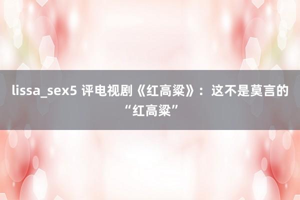 lissa_sex5 评电视剧《红高粱》：这不是莫言的“红高粱”