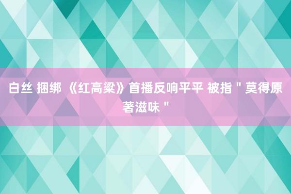 白丝 捆绑 《红高粱》首播反响平平 被指＂莫得原著滋味＂