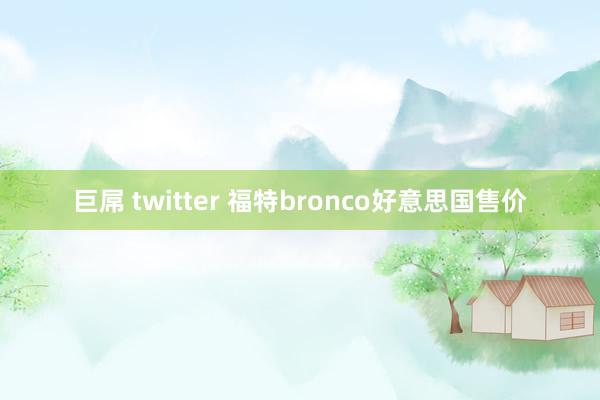 巨屌 twitter 福特bronco好意思国售价