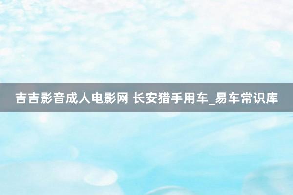 吉吉影音成人电影网 长安猎手用车_易车常识库