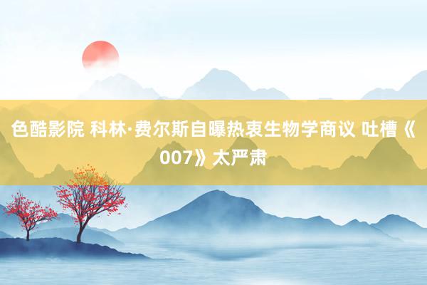 色酷影院 科林·费尔斯自曝热衷生物学商议 吐槽《007》太严肃