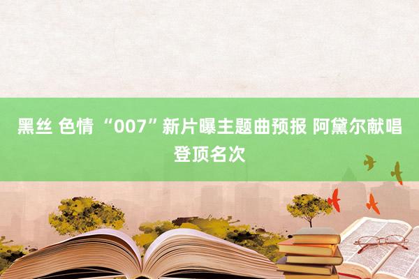 黑丝 色情 “007”新片曝主题曲预报 阿黛尔献唱登顶名次