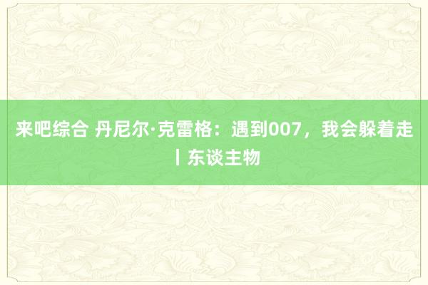 来吧综合 丹尼尔·克雷格：遇到007，我会躲着走丨东谈主物