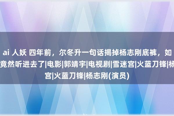 ai 人妖 四年前，尔冬升一句话揭掉杨志刚底裤，如今看来，他竟然听进去了|电影|郭靖宇|电视剧|雪迷宫|火蓝刀锋|杨志刚(演员)