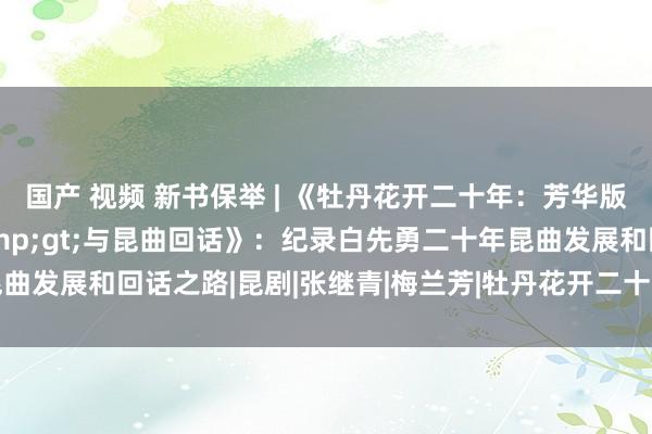 国产 视频 新书保举 | 《牡丹花开二十年：芳华版&lt;牡丹亭&gt;与昆曲回话》：纪录白先勇二十年昆曲发展和回话之路|昆剧|张继青|梅兰芳|牡丹花开二十年：芳华版与昆曲回话