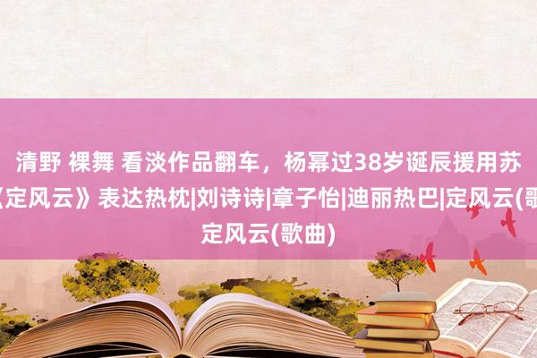 清野 裸舞 看淡作品翻车，杨幂过38岁诞辰援用苏轼《定风云》表达热枕|刘诗诗|章子怡|迪丽热巴|定风云(歌曲)