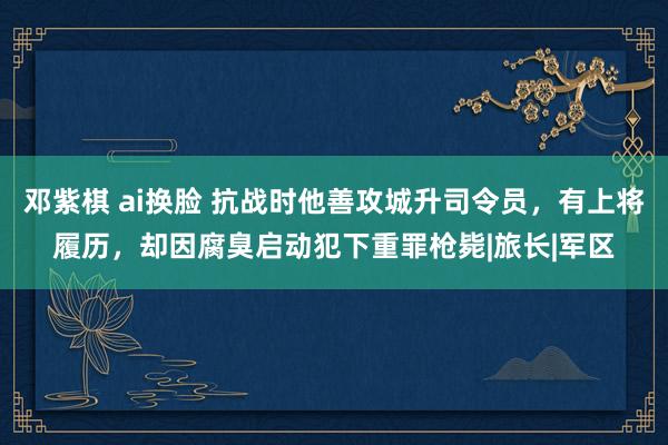 邓紫棋 ai换脸 抗战时他善攻城升司令员，有上将履历，却因腐臭启动犯下重罪枪毙|旅长|军区