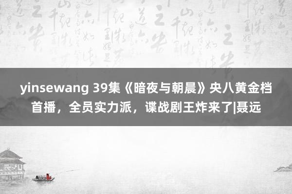 yinsewang 39集《暗夜与朝晨》央八黄金档首播，全员实力派，谍战剧王炸来了|聂远