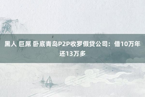 黑人 巨屌 卧底青岛P2P收罗假贷公司：借10万年还13万多