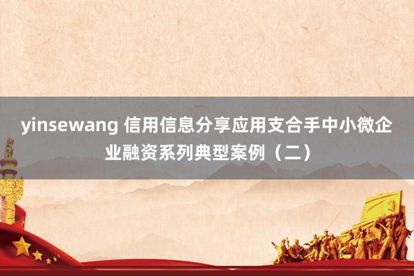 yinsewang 信用信息分享应用支合手中小微企业融资系列典型案例（二）