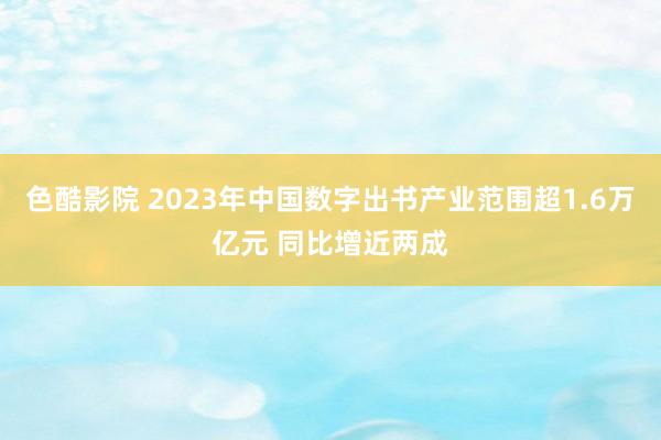 色酷影院 2023年中国数字出书产业范围超1.6万亿元 同比增近两成