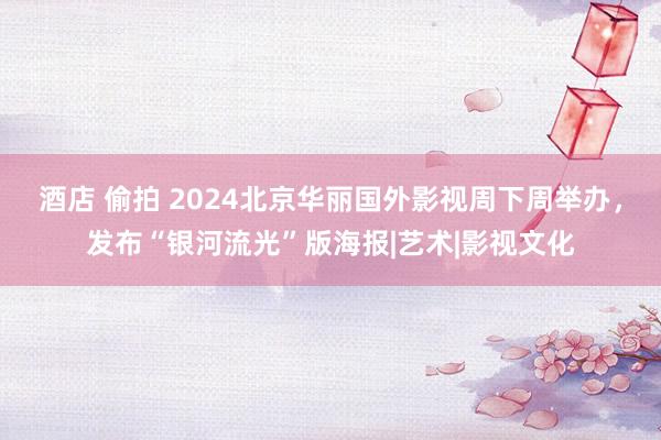 酒店 偷拍 2024北京华丽国外影视周下周举办，发布“银河流光”版海报|艺术|影视文化