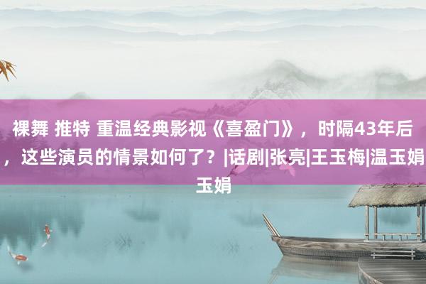 裸舞 推特 重温经典影视《喜盈门》，时隔43年后，这些演员的情景如何了？|话剧|张亮|王玉梅|温玉娟