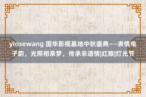 yinsewang 国华影视基地中秋盛典——表情电子韵，光照相亲梦，传承非遗情|红娘|灯光节