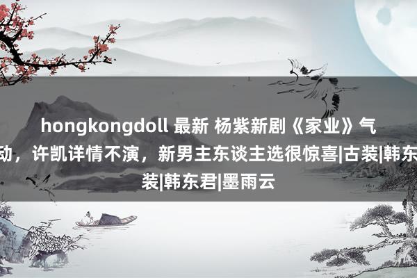 hongkongdoll 最新 杨紫新剧《家业》气势再生变动，许凯详情不演，新男主东谈主选很惊喜|古装|韩东君|墨雨云