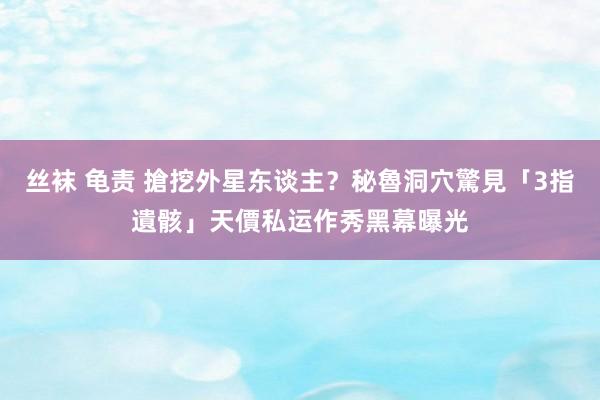 丝袜 龟责 搶挖外星东谈主？秘魯洞穴驚見「3指遺骸」天價私运　作秀黑幕曝光