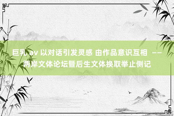 巨乳 av 以对话引发灵感 由作品意识互相  ——两岸文体论坛暨后生文体换取举止侧记