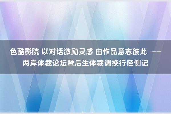 色酷影院 以对话激励灵感 由作品意志彼此  ——两岸体裁论坛暨后生体裁调换行径侧记