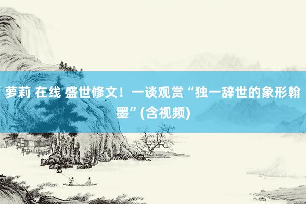 萝莉 在线 盛世修文！一谈观赏“独一辞世的象形翰墨”(含视频)