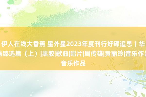 伊人在线大香蕉 星外星2023年度刊行好碟追思丨华语臻选篇（上）|黑胶|歌曲|唱片|周传雄|黄丽玲|音乐作品