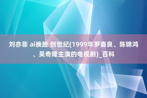 刘亦菲 ai换脸 创世纪(1999年罗嘉良、陈锦鸿、吴奇隆主演的电视剧)_百科