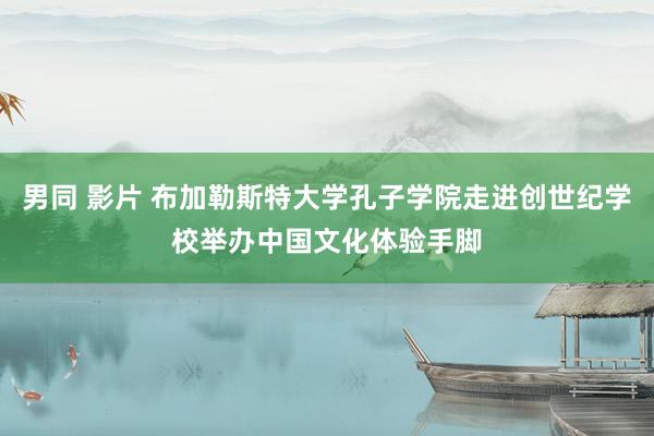 男同 影片 布加勒斯特大学孔子学院走进创世纪学校举办中国文化体验手脚