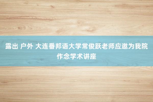 露出 户外 大连番邦语大学常俊跃老师应邀为我院作念学术讲座