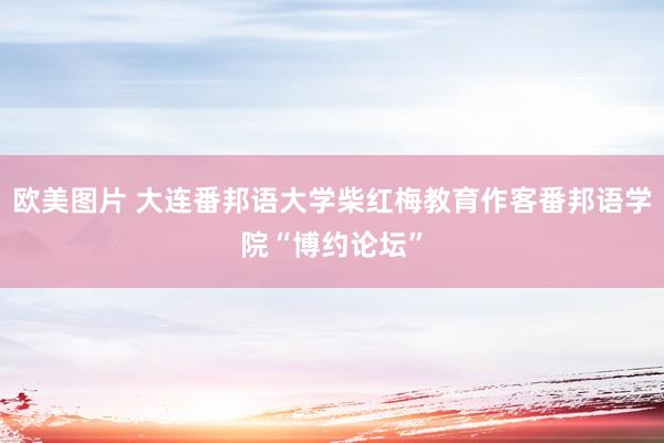 欧美图片 大连番邦语大学柴红梅教育作客番邦语学院“博约论坛”