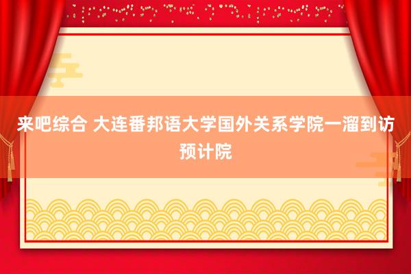 来吧综合 大连番邦语大学国外关系学院一溜到访预计院