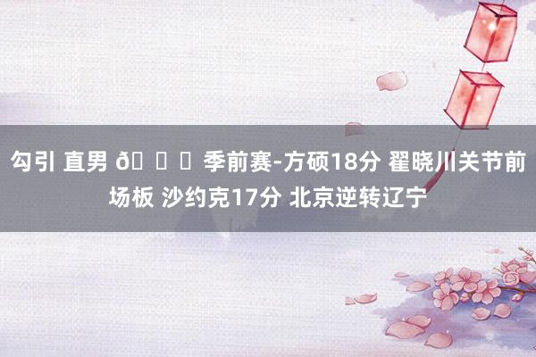 勾引 直男 🏀季前赛-方硕18分 翟晓川关节前场板 沙约克17分 北京逆转辽宁