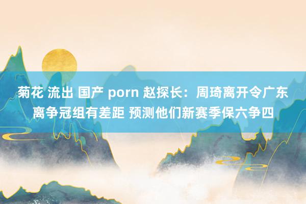 菊花 流出 国产 porn 赵探长：周琦离开令广东离争冠组有差距 预测他们新赛季保六争四