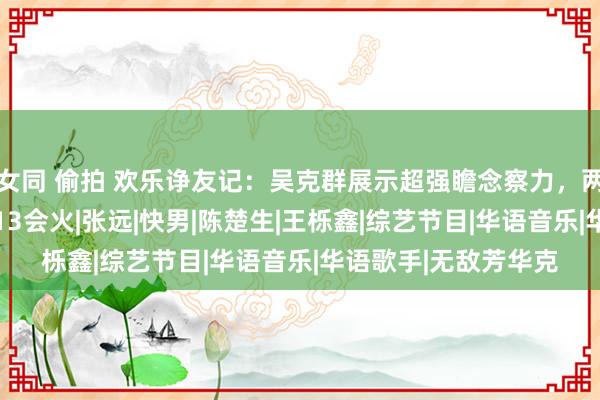 女同 偷拍 欢乐诤友记：吴克群展示超强瞻念察力，两年前就能瞻望到0713会火|张远|快男|陈楚生|王栎鑫|综艺节目|华语音乐|华语歌手|无敌芳华克